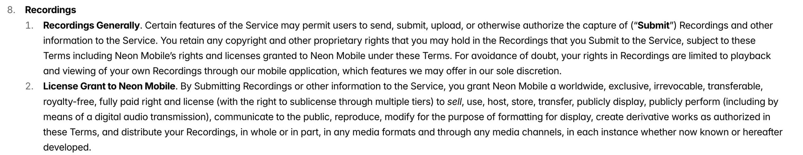a screenshot from Neon's privacy policy, which reads:"Recordings Generally. Certain features of the Service may permit users to send, submit, upload, or otherwise authorize the capture of ("Submit" Recordings and other information to the Service. You retain any copyright and other proprietary rights that you may hold in the Recordings that you Submit to the Service, subject to these Terms including Neon Mobile's rights and licenses granted to Neon Mobile under these Terms. For avoidance of doubt, your rights in Recordings are limited to playback and viewing of your own Recordings through our mobile application, which features we may offer in our sole discretion. 2. License Grant to Neon Mobile. By Submitting Recordings or other information to the Service, you grant Neon Mobile a worldwide, exclusive, irrevocable, transferable royalty-free, fully paid right and license (with the right to sublicense through multiple tiers) to sell, use, host, store, transfer, publicly display, publicly perform (including by means of a digital audio transmission), communicate to the public, reproduce, modify for the purpose of formatting for display, create derivative works as authorized in these Terms, and distribute your Recordings, in whole or in part, in any media formats and through any media channels, in each instance whether now known or hereafter developed."